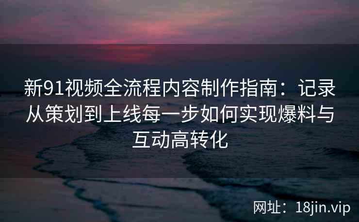 新91视频全流程内容制作指南：记录从策划到上线每一步如何实现爆料与互动高转化