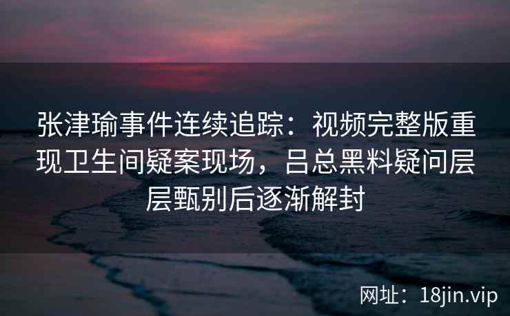 张津瑜事件连续追踪：视频完整版重现卫生间疑案现场，吕总黑料疑问层层甄别后逐渐解封