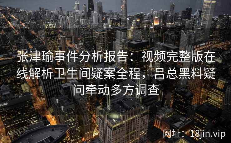 张津瑜事件分析报告：视频完整版在线解析卫生间疑案全程，吕总黑料疑问牵动多方调查