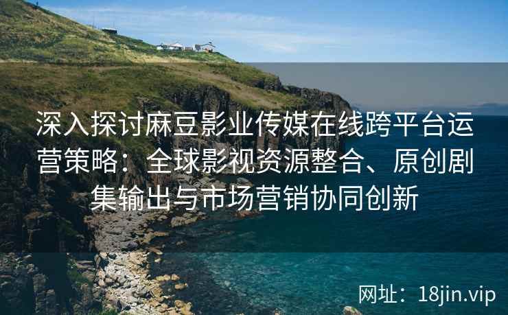 深入探讨麻豆影业传媒在线跨平台运营策略：全球影视资源整合、原创剧集输出与市场营销协同创新