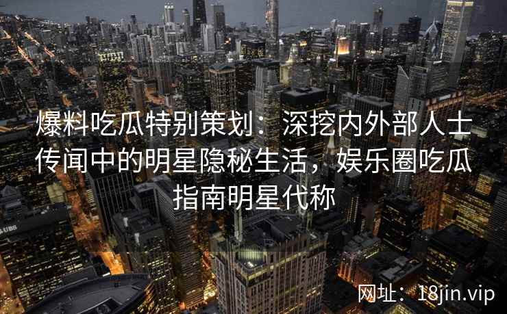 爆料吃瓜特别策划：深挖内外部人士传闻中的明星隐秘生活，娱乐圈吃瓜指南明星代称
