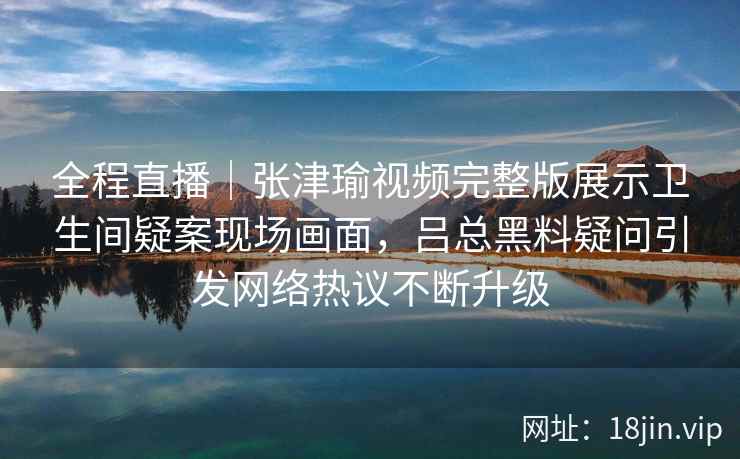 全程直播|张津瑜视频完整版展示卫生间疑案现场画面,吕总黑料疑问引发网络热议不断升级 全程直播|张津瑜视频完整版展示卫生间疑案现场画面,吕总黑料疑问引发网络热议不断升级