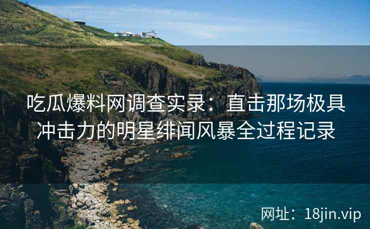 吃瓜爆料网调查实录：直击那场极具冲击力的明星绯闻风暴全过程记录