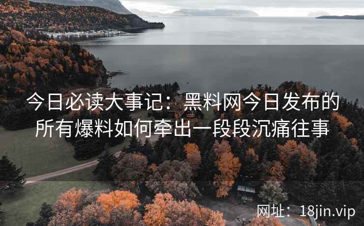 今日必读大事记:黑料网今日发布的所有爆料如何牵出一段段沉痛往事 今日必读大事记:黑料网今日发布的所有爆料如何牵出一段段沉痛往事