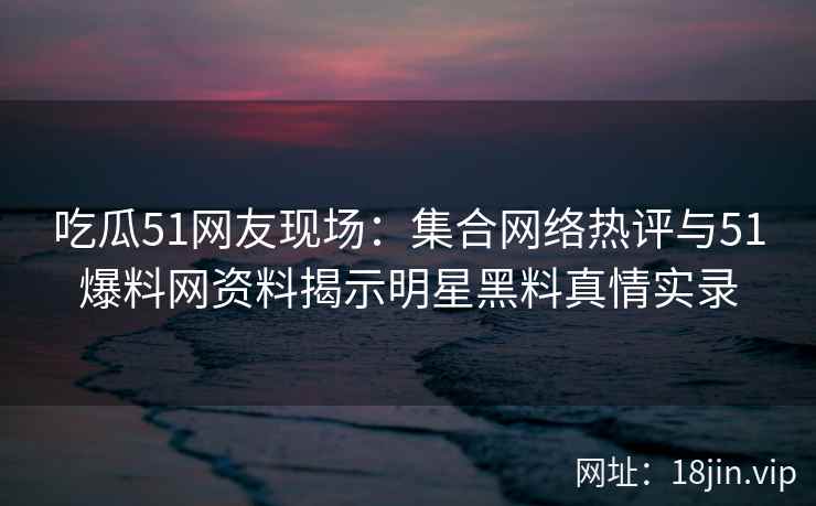 吃瓜51网友现场：集合网络热评与51爆料网资料揭示明星黑料真情实录