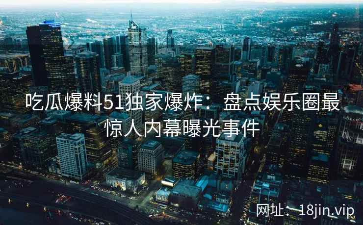 吃瓜爆料51独家爆炸：盘点娱乐圈最惊人内幕曝光事件