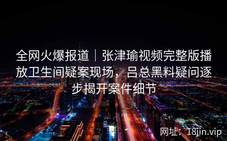 全网火爆报道|张津瑜视频完整版播放卫生间疑案现场,吕总黑料疑问逐步揭开案件细节 全网火爆报道|张津瑜视频完整版播放卫生间疑案现场,吕总黑料疑问逐步揭开案件细节