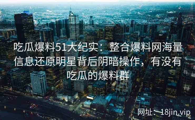 吃瓜爆料51大纪实：整合爆料网海量信息还原明星背后阴暗操作，有没有吃瓜的爆料群