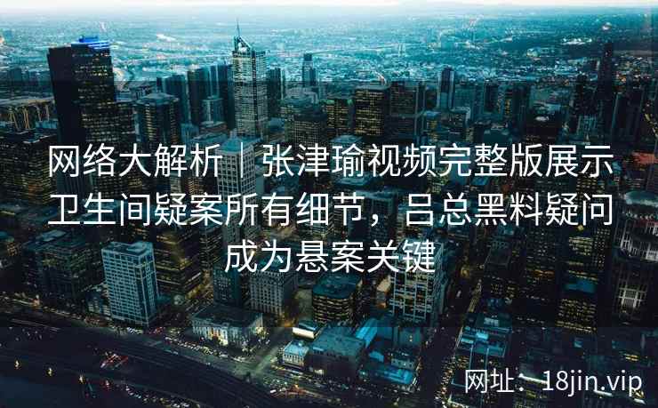 网络大解析｜张津瑜视频完整版展示卫生间疑案所有细节，吕总黑料疑问成为悬案关键