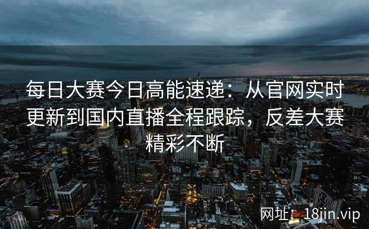 每日大赛今日高能速递：从官网实时更新到国内直播全程跟踪，反差大赛精彩不断