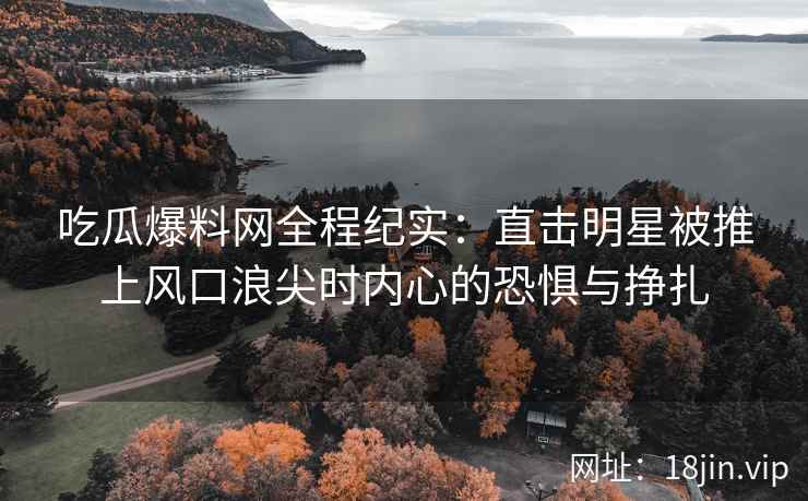 吃瓜爆料网全程纪实：直击明星被推上风口浪尖时内心的恐惧与挣扎