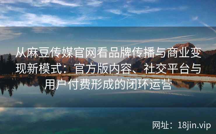 从麻豆传媒官网看品牌传播与商业变现新模式：官方版内容、社交平台与用户付费形成的闭环运营