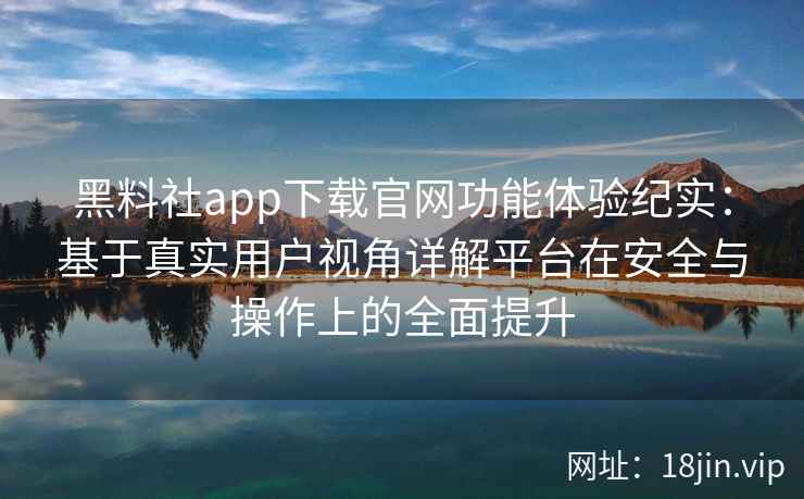黑料社app下载官网功能体验纪实:基于真实用户视角详解平台在安全与操作上的全面提升 黑料社app下载官网功能体验纪实:基于真实用户视角详解平台在安全与操作上的全面提升