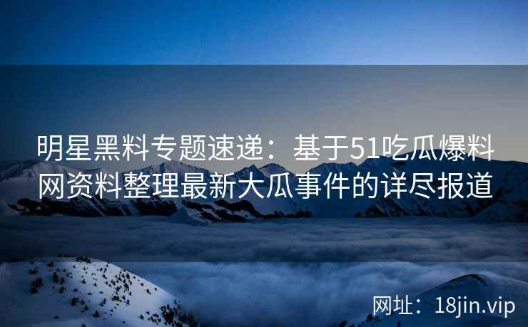明星黑料专题速递：基于51吃瓜爆料网资料整理最新大瓜事件的详尽报道