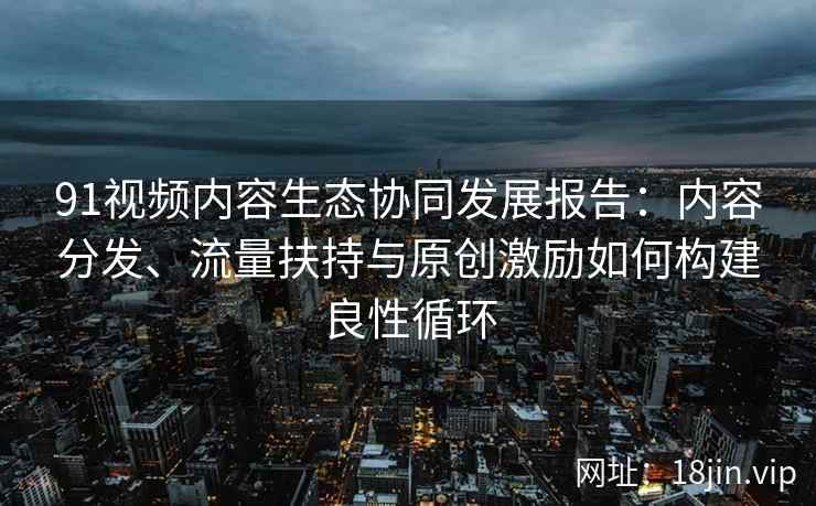 91视频内容生态协同发展报告：内容分发、流量扶持与原创激励如何构建良性循环
